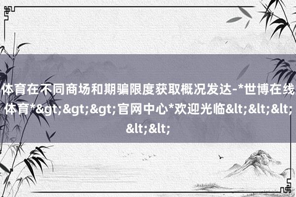 世博体育在不同商场和期骗限度获取概况发达-*世博在线娱乐体育*>>>官网中心*欢迎光临<<<