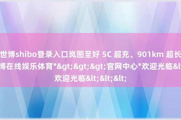 世博shibo登录入口岚图至好 5C 超充、901km 超长续航-*世博在线娱乐体育*>>>官网中心*欢迎光临<<<