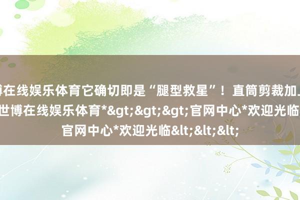 世博在线娱乐体育它确切即是“腿型救星”！直筒剪裁加上微收的裤管-*世博在线娱乐体育*>>>官网中心*欢迎光临<<<