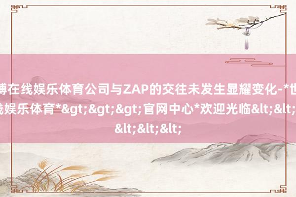 世博在线娱乐体育公司与ZAP的交往未发生显耀变化-*世博在线娱乐体育*>>>官网中心*欢迎光临<<<