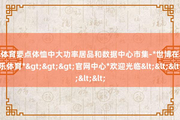 世博体育要点体恤中大功率居品和数据中心市集-*世博在线娱乐体育*>>>官网中心*欢迎光临<<<