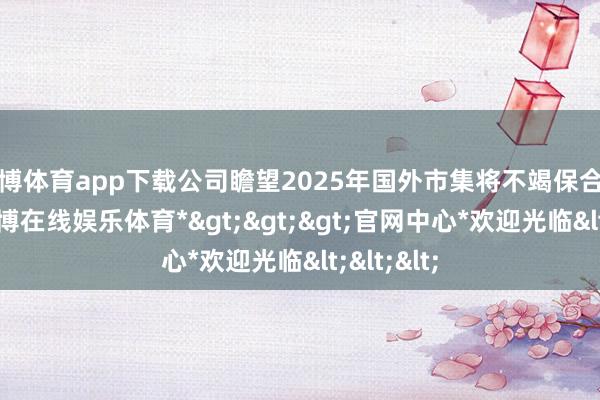 世博体育app下载公司瞻望2025年国外市集将不竭保合手增长-*世博在线娱乐体育*>>>官网中心*欢迎光临<<<