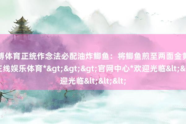 世博体育正统作念法必配油炸鲫鱼：将鲫鱼煎至两面金黄-*世博在线娱乐体育*>>>官网中心*欢迎光临<<<