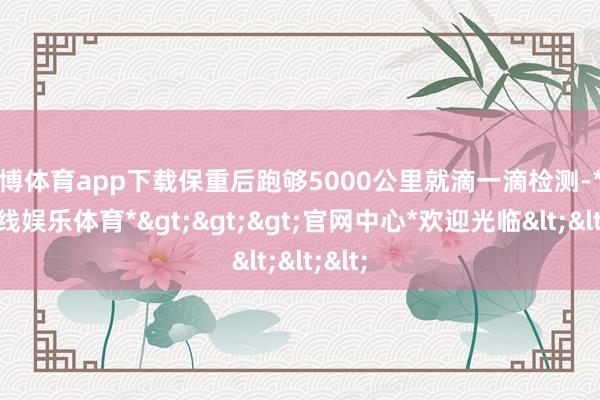 世博体育app下载保重后跑够5000公里就滴一滴检测-*世博在线娱乐体育*>>>官网中心*欢迎光临<<<