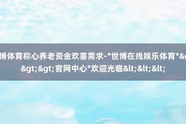 世博体育称心养老资金欢喜需求-*世博在线娱乐体育*>>>官网中心*欢迎光临<<<