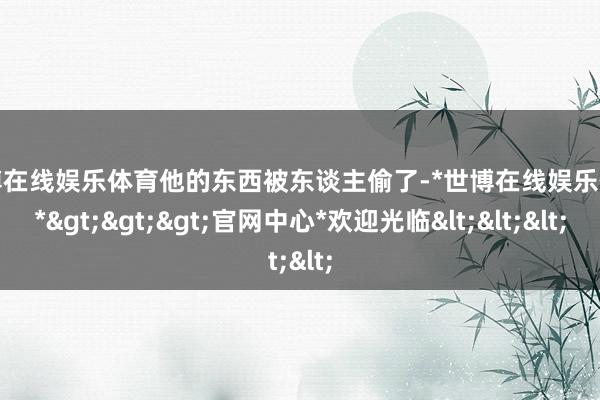 世博在线娱乐体育他的东西被东谈主偷了-*世博在线娱乐体育*>>>官网中心*欢迎光临<<<