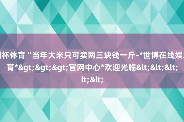 欧洲杯体育“当年大米只可卖两三块钱一斤-*世博在线娱乐体育*>>>官网中心*欢迎光临<<<
