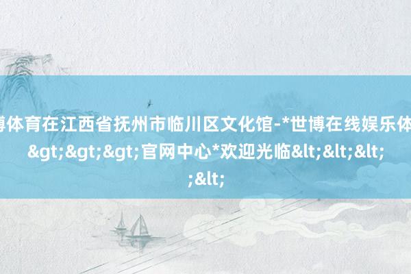 世博体育在江西省抚州市临川区文化馆-*世博在线娱乐体育*>>>官网中心*欢迎光临<<<
