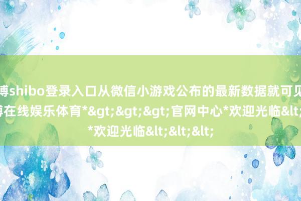 世博shibo登录入口从微信小游戏公布的最新数据就可见一斑-*世博在线娱乐体育*>>>官网中心*欢迎光临<<<