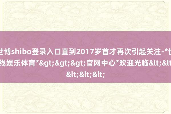 世博shibo登录入口直到2017岁首才再次引起关注-*世博在线娱乐体育*>>>官网中心*欢迎光临<<<