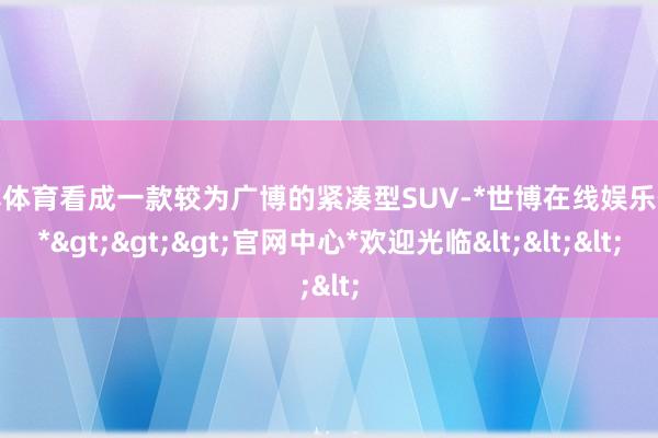 世博体育看成一款较为广博的紧凑型SUV-*世博在线娱乐体育*>>>官网中心*欢迎光临<<<