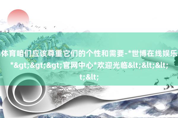 世博体育咱们应该尊重它们的个性和需要-*世博在线娱乐体育*>>>官网中心*欢迎光临<<<