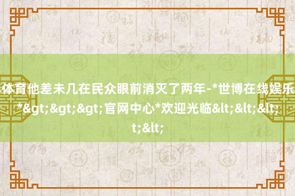 世博体育他差未几在民众眼前消灭了两年-*世博在线娱乐体育*>>>官网中心*欢迎光临<<<