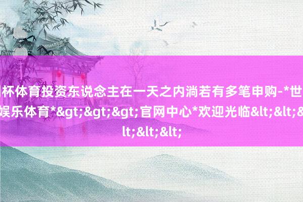 欧洲杯体育投资东说念主在一天之内淌若有多笔申购-*世博在线娱乐体育*>>>官网中心*欢迎光临<<<