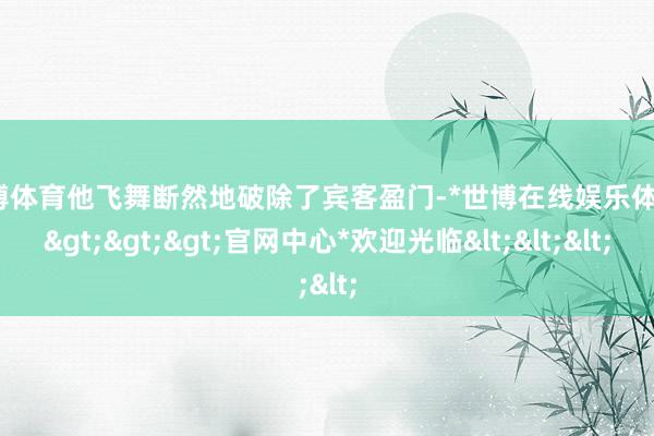 世博体育他飞舞断然地破除了宾客盈门-*世博在线娱乐体育*>>>官网中心*欢迎光临<<<