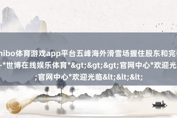 shibo体育游戏app平台五峰海外滑雪场握住股东和完善配套项目修复-*世博在线娱乐体育*>>>官网中心*欢迎光临<<<