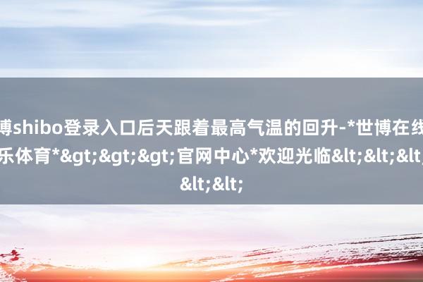 世博shibo登录入口后天跟着最高气温的回升-*世博在线娱乐体育*>>>官网中心*欢迎光临<<<