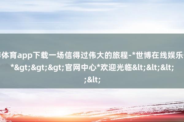 世博体育app下载一场信得过伟大的旅程-*世博在线娱乐体育*>>>官网中心*欢迎光临<<<