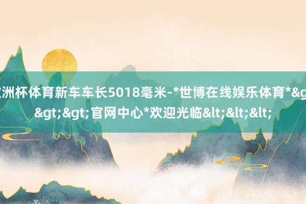 欧洲杯体育新车车长5018毫米-*世博在线娱乐体育*>>>官网中心*欢迎光临<<<