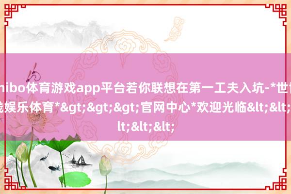 shibo体育游戏app平台若你联想在第一工夫入坑-*世博在线娱乐体育*>>>官网中心*欢迎光临<<<