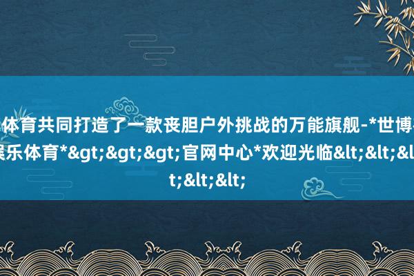 世博体育共同打造了一款丧胆户外挑战的万能旗舰-*世博在线娱乐体育*>>>官网中心*欢迎光临<<<