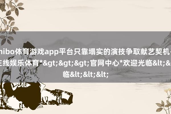 shibo体育游戏app平台只靠塌实的演技争取献艺契机-*世博在线娱乐体育*>>>官网中心*欢迎光临<<<