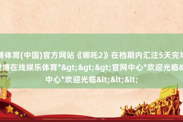 世博体育(中国)官方网站《哪吒2》在档期内汇注5天完毕票房逆跌-*世博在线娱乐体育*>>>官网中心*欢迎光临<<<