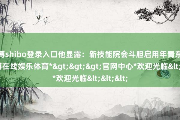 世博shibo登录入口他显露：新技能院会斗胆启用年青东谈主-*世博在线娱乐体育*>>>官网中心*欢迎光临<<<
