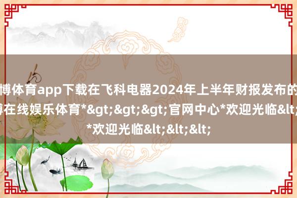世博体育app下载在飞科电器2024年上半年财报发布的时分-*世博在线娱乐体育*>>>官网中心*欢迎光临<<<