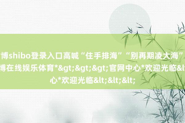 世博shibo登录入口高喊“住手排海”“别再期凌大海”等标语-*世博在线娱乐体育*>>>官网中心*欢迎光临<<<