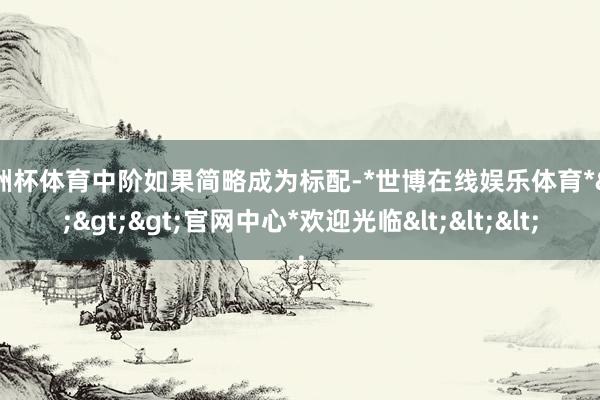 欧洲杯体育中阶如果简略成为标配-*世博在线娱乐体育*>>>官网中心*欢迎光临<<<