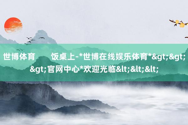 世博体育       饭桌上-*世博在线娱乐体育*>>>官网中心*欢迎光临<<<