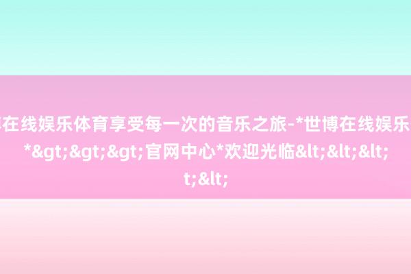 世博在线娱乐体育享受每一次的音乐之旅-*世博在线娱乐体育*>>>官网中心*欢迎光临<<<