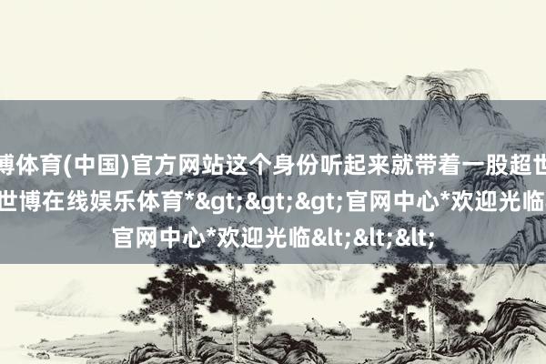 世博体育(中国)官方网站这个身份听起来就带着一股超世绝伦的气味-*世博在线娱乐体育*>>>官网中心*欢迎光临<<<