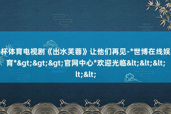 欧洲杯体育电视剧《出水芙蓉》让他们再见-*世博在线娱乐体育*>>>官网中心*欢迎光临<<<