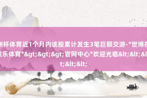 欧洲杯体育近1个月内该股累计发生3笔巨额交游-*世博在线娱乐体育*>>>官网中心*欢迎光临<<<