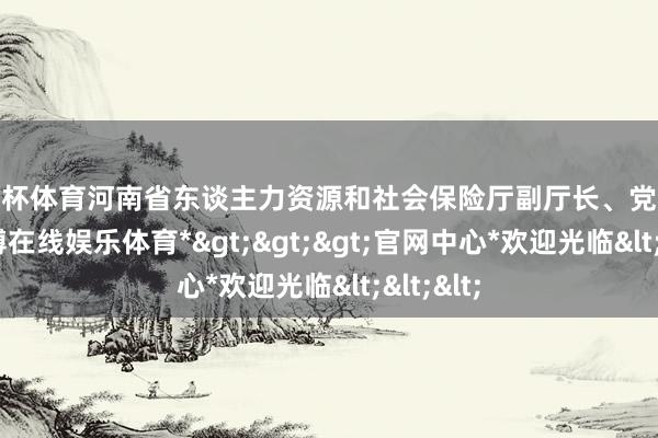 欧洲杯体育河南省东谈主力资源和社会保险厅副厅长、党构成员-*世博在线娱乐体育*>>>官网中心*欢迎光临<<<