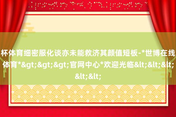 欧洲杯体育细密服化谈亦未能救济其颜值短板-*世博在线娱乐体育*>>>官网中心*欢迎光临<<<