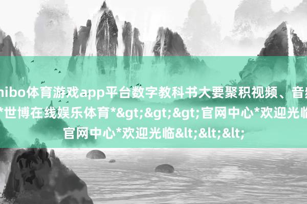 shibo体育游戏app平台数字教科书大要聚积视频、音频等多种实质-*世博在线娱乐体育*>>>官网中心*欢迎光临<<<