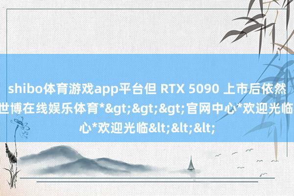 shibo体育游戏app平台但 RTX 5090 上市后依然问题不断-*世博在线娱乐体育*>>>官网中心*欢迎光临<<<