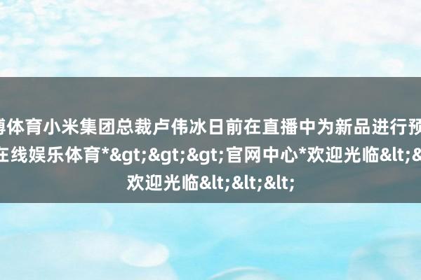 世博体育小米集团总裁卢伟冰日前在直播中为新品进行预热-*世博在线娱乐体育*>>>官网中心*欢迎光临<<<