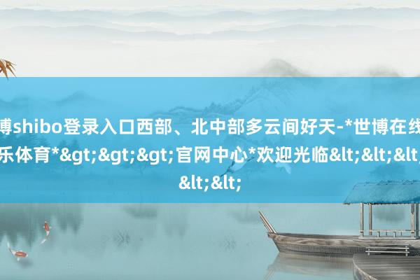 世博shibo登录入口西部、北中部多云间好天-*世博在线娱乐体育*>>>官网中心*欢迎光临<<<