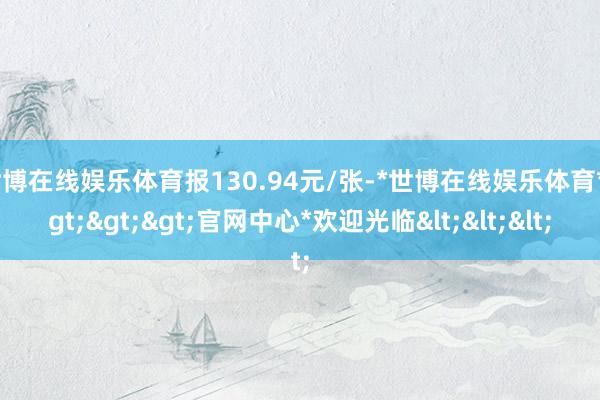 世博在线娱乐体育报130.94元/张-*世博在线娱乐体育*>>>官网中心*欢迎光临<<<