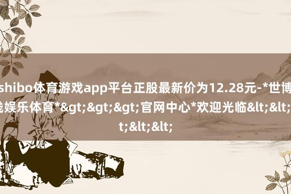 shibo体育游戏app平台正股最新价为12.28元-*世博在线娱乐体育*>>>官网中心*欢迎光临<<<