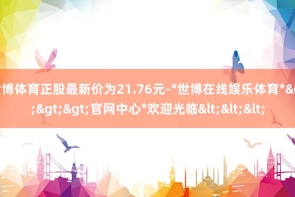 世博体育正股最新价为21.76元-*世博在线娱乐体育*>>>官网中心*欢迎光临<<<