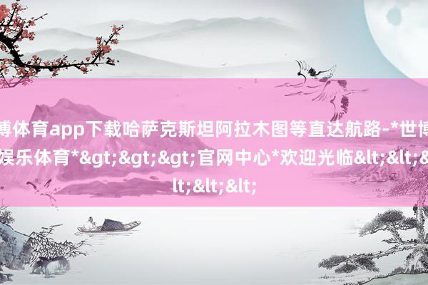 世博体育app下载哈萨克斯坦阿拉木图等直达航路-*世博在线娱乐体育*>>>官网中心*欢迎光临<<<