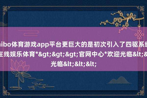 shibo体育游戏app平台更巨大的是初次引入了四驱系统-*世博在线娱乐体育*>>>官网中心*欢迎光临<<<