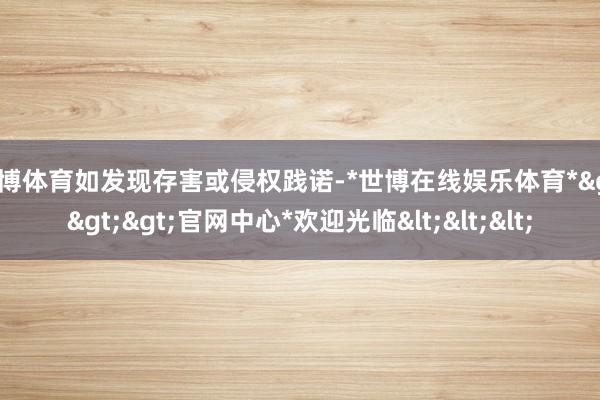 世博体育如发现存害或侵权践诺-*世博在线娱乐体育*>>>官网中心*欢迎光临<<<