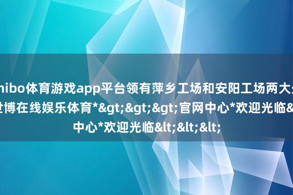 shibo体育游戏app平台领有萍乡工场和安阳工场两大坐蓐基地-*世博在线娱乐体育*>>>官网中心*欢迎光临<<<