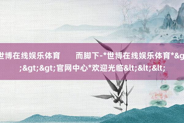 世博在线娱乐体育       而脚下-*世博在线娱乐体育*>>>官网中心*欢迎光临<<<